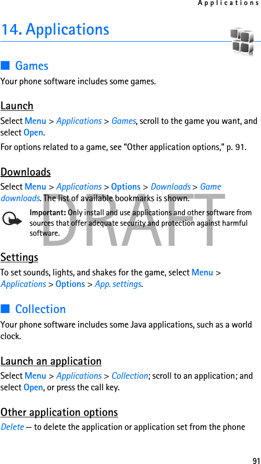 Applications91DRAFT14. Applications■GamesYour phone software includes some games. LaunchSelect Menu &gt; Applications &gt; Games, scroll to the game you want, and select Open.For options related to a game, see “Other application options,” p. 91.DownloadsSelect Menu &gt; Applications &gt; Options &gt; Downloads &gt; Game downloads. The list of available bookmarks is shown.Important: Only install and use applications and other software from sources that offer adequate security and protection against harmful software.SettingsTo set sounds, lights, and shakes for the game, select Menu &gt; Applications &gt; Options &gt; App. settings. ■CollectionYour phone software includes some Java applications, such as a world clock. Launch an applicationSelect Menu &gt; Applications &gt; Collection; scroll to an application; and select Open, or press the call key.Other application optionsDelete — to delete the application or application set from the phone