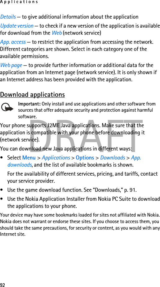 Applications92DRAFTDetails — to give additional information about the applicationUpdate version — to check if a new version of the application is available for download from the Web (network service)App. access — to restrict the application from accessing the network. Different categories are shown. Select in each category one of the available permissions.Web page — to provide further information or additional data for the application from an Internet page (network service). It is only shown if an Internet address has been provided with the application.Download applicationsImportant: Only install and use applications and other software from sources that offer adequate security and protection against harmful software.Your phone supports J2ME Java applications. Make sure that the application is compatible with your phone before downloading it (network service). You can download new Java applications in different ways:• Select Menu &gt; Applications &gt; Options &gt; Downloads &gt; App. downloads, and the list of available bookmarks is shown. For the availability of different services, pricing, and tariffs, contact your service provider.• Use the game download function. See “Downloads,” p. 91.• Use the Nokia Application Installer from Nokia PC Suite to download the applications to your phone.Your device may have some bookmarks loaded for sites not affiliated with Nokia. Nokia does not warrant or endorse these sites. If you choose to access them, you should take the same precautions, for security or content, as you would with any Internet site.