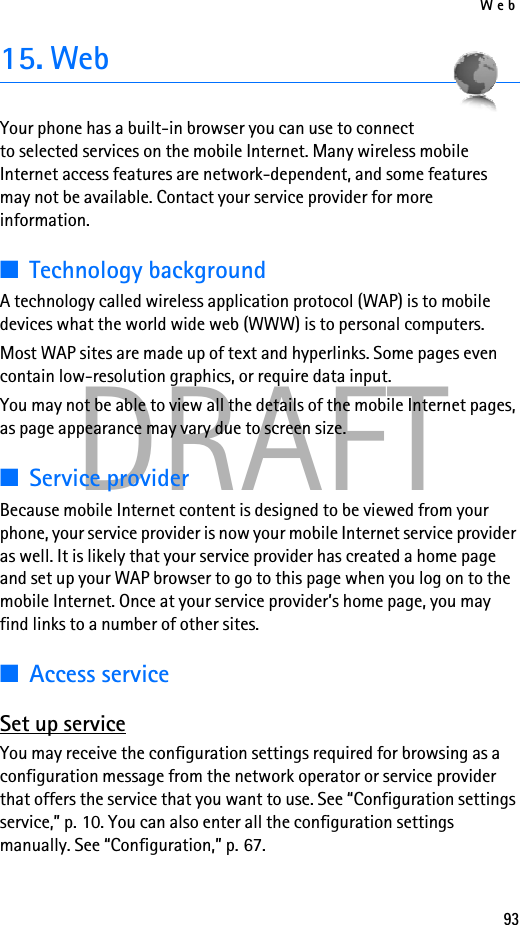 Web93DRAFT15. WebYour phone has a built-in browser you can use to connect to selected services on the mobile Internet. Many wireless mobile Internet access features are network-dependent, and some features may not be available. Contact your service provider for more information.■Technology backgroundA technology called wireless application protocol (WAP) is to mobile devices what the world wide web (WWW) is to personal computers.Most WAP sites are made up of text and hyperlinks. Some pages even contain low-resolution graphics, or require data input.You may not be able to view all the details of the mobile Internet pages, as page appearance may vary due to screen size.■Service providerBecause mobile Internet content is designed to be viewed from your phone, your service provider is now your mobile Internet service provider as well. It is likely that your service provider has created a home page and set up your WAP browser to go to this page when you log on to the mobile Internet. Once at your service provider’s home page, you may find links to a number of other sites.■Access serviceSet up serviceYou may receive the configuration settings required for browsing as a configuration message from the network operator or service provider that offers the service that you want to use. See “Configuration settings service,” p. 10. You can also enter all the configuration settings manually. See “Configuration,” p. 67.