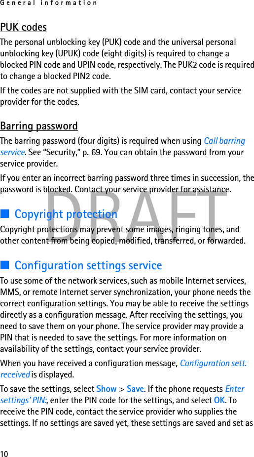 General information10DRAFTPUK codesThe personal unblocking key (PUK) code and the universal personal unblocking key (UPUK) code (eight digits) is required to change a blocked PIN code and UPIN code, respectively. The PUK2 code is required to change a blocked PIN2 code.If the codes are not supplied with the SIM card, contact your service provider for the codes.Barring passwordThe barring password (four digits) is required when using Call barring service. See “Security,” p. 69. You can obtain the password from your service provider.If you enter an incorrect barring password three times in succession, the password is blocked. Contact your service provider for assistance. ■Copyright protectionCopyright protections may prevent some images, ringing tones, and other content from being copied, modified, transferred, or forwarded.■Configuration settings serviceTo use some of the network services, such as mobile Internet services, MMS, or remote Internet server synchronization, your phone needs the correct configuration settings. You may be able to receive the settings directly as a configuration message. After receiving the settings, you need to save them on your phone. The service provider may provide a PIN that is needed to save the settings. For more information on availability of the settings, contact your service provider.When you have received a configuration message, Configuration sett. received is displayed. To save the settings, select Show &gt;Save. If the phone requests Enter settings&apos; PIN:, enter the PIN code for the settings, and select OK. To receive the PIN code, contact the service provider who supplies the settings. If no settings are saved yet, these settings are saved and set as 