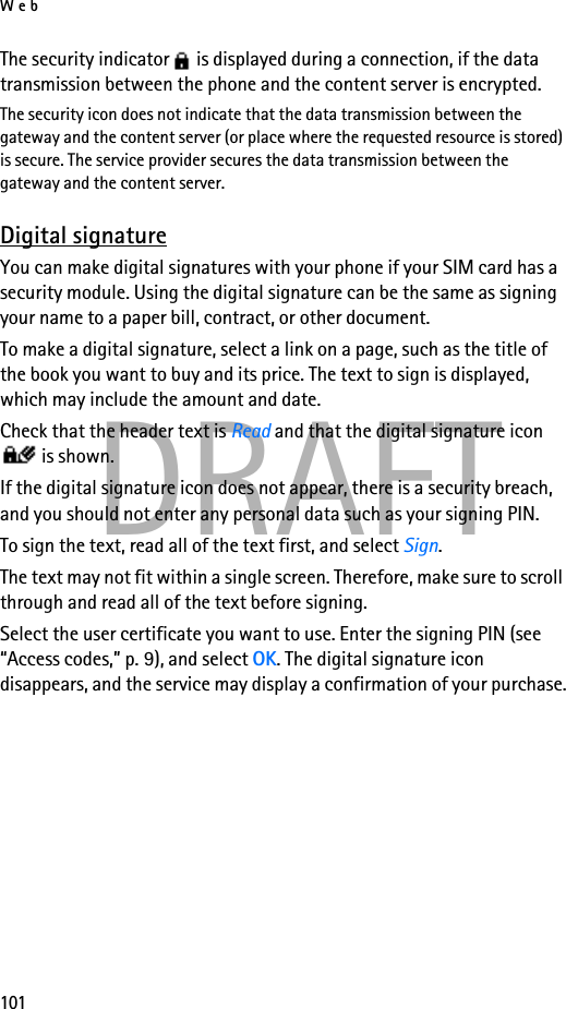 Web101DRAFTThe security indicator   is displayed during a connection, if the data transmission between the phone and the content server is encrypted.The security icon does not indicate that the data transmission between the gateway and the content server (or place where the requested resource is stored) is secure. The service provider secures the data transmission between the gateway and the content server.Digital signatureYou can make digital signatures with your phone if your SIM card has a security module. Using the digital signature can be the same as signing your name to a paper bill, contract, or other document. To make a digital signature, select a link on a page, such as the title of the book you want to buy and its price. The text to sign is displayed, which may include the amount and date.Check that the header text is Read and that the digital signature icon  is shown.If the digital signature icon does not appear, there is a security breach, and you should not enter any personal data such as your signing PIN.To sign the text, read all of the text first, and select Sign.The text may not fit within a single screen. Therefore, make sure to scroll through and read all of the text before signing.Select the user certificate you want to use. Enter the signing PIN (see “Access codes,” p. 9), and select OK. The digital signature icon disappears, and the service may display a confirmation of your purchase.