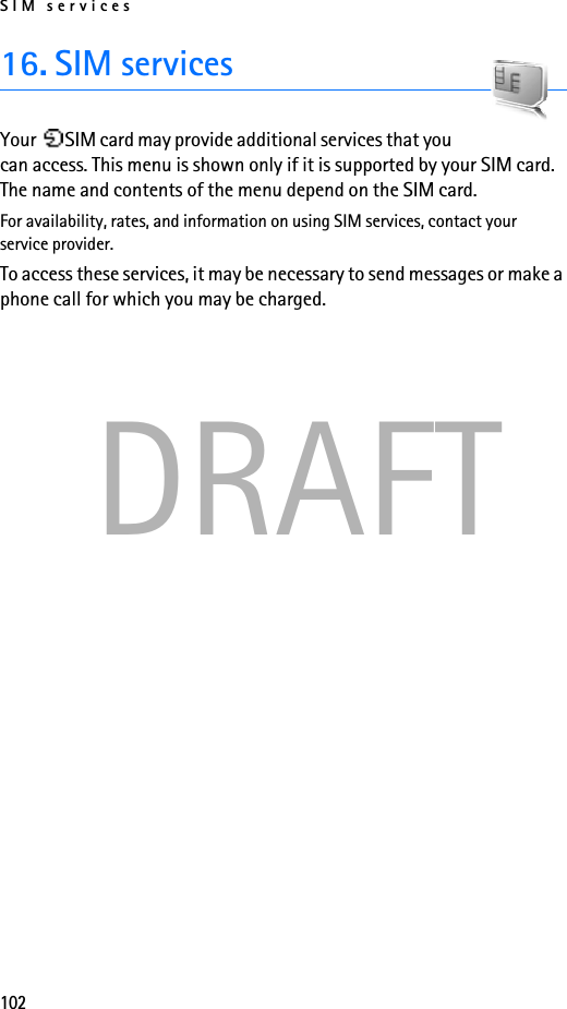 SIM services102DRAFT16. SIM servicesYour  SIM card may provide additional services that you can access. This menu is shown only if it is supported by your SIM card. The name and contents of the menu depend on the SIM card.For availability, rates, and information on using SIM services, contact your service provider.To access these services, it may be necessary to send messages or make a phone call for which you may be charged.