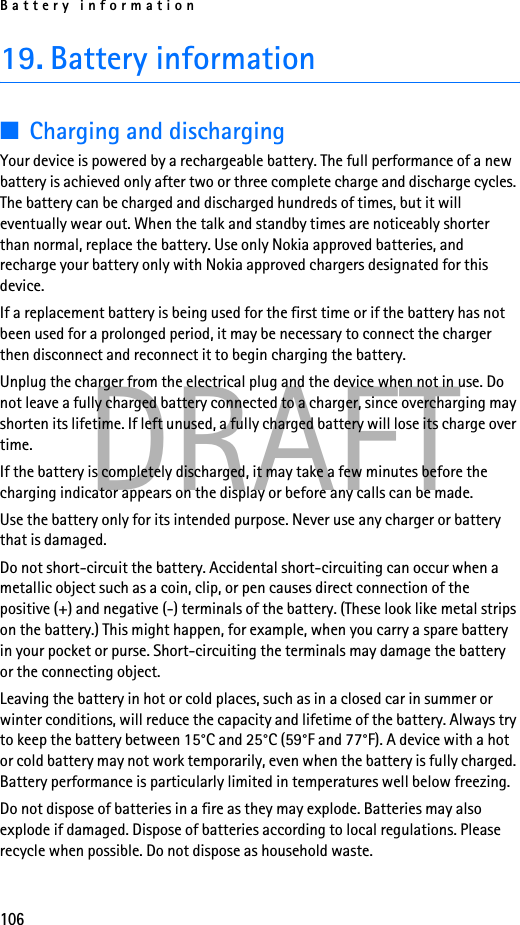 Battery information106DRAFT19. Battery information■Charging and dischargingYour device is powered by a rechargeable battery. The full performance of a new battery is achieved only after two or three complete charge and discharge cycles. The battery can be charged and discharged hundreds of times, but it will eventually wear out. When the talk and standby times are noticeably shorter than normal, replace the battery. Use only Nokia approved batteries, and recharge your battery only with Nokia approved chargers designated for this device.If a replacement battery is being used for the first time or if the battery has not been used for a prolonged period, it may be necessary to connect the charger then disconnect and reconnect it to begin charging the battery.Unplug the charger from the electrical plug and the device when not in use. Do not leave a fully charged battery connected to a charger, since overcharging may shorten its lifetime. If left unused, a fully charged battery will lose its charge over time.If the battery is completely discharged, it may take a few minutes before the charging indicator appears on the display or before any calls can be made.Use the battery only for its intended purpose. Never use any charger or battery that is damaged.Do not short-circuit the battery. Accidental short-circuiting can occur when a metallic object such as a coin, clip, or pen causes direct connection of the positive (+) and negative (-) terminals of the battery. (These look like metal strips on the battery.) This might happen, for example, when you carry a spare battery in your pocket or purse. Short-circuiting the terminals may damage the battery or the connecting object.Leaving the battery in hot or cold places, such as in a closed car in summer or winter conditions, will reduce the capacity and lifetime of the battery. Always try to keep the battery between 15°C and 25°C (59°F and 77°F). A device with a hot or cold battery may not work temporarily, even when the battery is fully charged. Battery performance is particularly limited in temperatures well below freezing.Do not dispose of batteries in a fire as they may explode. Batteries may also explode if damaged. Dispose of batteries according to local regulations. Please recycle when possible. Do not dispose as household waste.