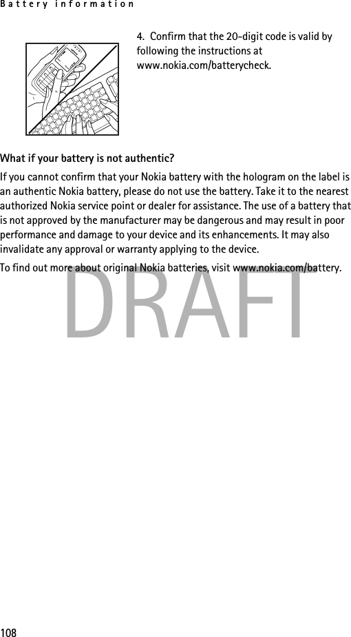 Battery information108DRAFT4.  Confirm that the 20-digit code is valid by following the instructions at www.nokia.com/batterycheck.What if your battery is not authentic?If you cannot confirm that your Nokia battery with the hologram on the label is an authentic Nokia battery, please do not use the battery. Take it to the nearest authorized Nokia service point or dealer for assistance. The use of a battery that is not approved by the manufacturer may be dangerous and may result in poor performance and damage to your device and its enhancements. It may also invalidate any approval or warranty applying to the device.To find out more about original Nokia batteries, visit www.nokia.com/battery. 