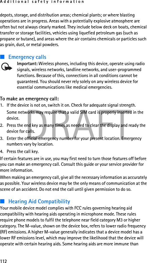 Additional safety information112DRAFTdepots, storage, and distribution areas; chemical plants; or where blasting operations are in progress. Areas with a potentially explosive atmosphere are often but not always clearly marked. They include below deck on boats, chemical transfer or storage facilities, vehicles using liquefied petroleum gas (such as propane or butane), and areas where the air contains chemicals or particles such as grain, dust, or metal powders.■Emergency callsImportant: Wireless phones, including this device, operate using radio signals, wireless networks, landline networks, and user-programmed functions. Because of this, connections in all conditions cannot be guaranteed. You should never rely solely on any wireless device for essential communications like medical emergencies.To make an emergency call:1. If the device is not on, switch it on. Check for adequate signal strength. Some networks may require that a valid SIM card is properly inserted in the device.2. Press the end key as many times as needed to clear the display and ready the device for calls. 3. Enter the official emergency number for your present location. Emergency numbers vary by location.4. Press the call key.If certain features are in use, you may first need to turn those features off before you can make an emergency call. Consult this guide or your service provider for more information.When making an emergency call, give all the necessary information as accurately as possible. Your wireless device may be the only means of communication at the scene of an accident. Do not end the call until given permission to do so.■Hearing Aid CompatibilityYour mobile device model complies with FCC rules governing hearing aid compatibility with hearing aids operating in microphone mode. These rules require phone models to fulfil the telephone near field category M3 or higher category. The M-value, shown on the device box, refers to lower radio frequency (RF) emissions. A higher M-value generally indicates that a device model has a lower RF emissions level, which may improve the likelihood that the device will operate with certain hearing aids. Some hearing aids are more immune than 