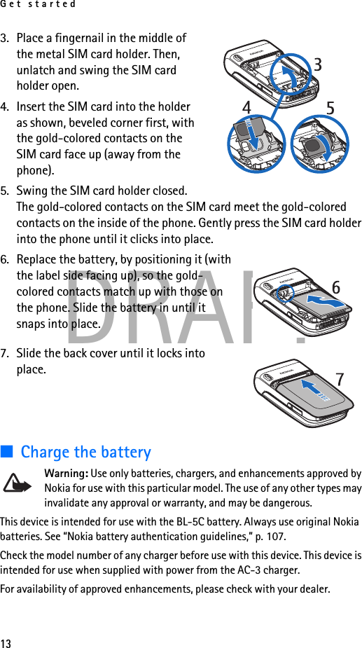 Get started13DRAFT3. Place a fingernail in the middle of the metal SIM card holder. Then, unlatch and swing the SIM card holder open. 4. Insert the SIM card into the holder as shown, beveled corner first, with the gold-colored contacts on the SIM card face up (away from the phone).5. Swing the SIM card holder closed. The gold-colored contacts on the SIM card meet the gold-colored contacts on the inside of the phone. Gently press the SIM card holder into the phone until it clicks into place.6. Replace the battery, by positioning it (with the label side facing up), so the gold-colored contacts match up with those on the phone. Slide the battery in until it snaps into place. 7. Slide the back cover until it locks into place.■Charge the batteryWarning: Use only batteries, chargers, and enhancements approved by Nokia for use with this particular model. The use of any other types may invalidate any approval or warranty, and may be dangerous.This device is intended for use with the BL-5C battery. Always use original Nokia batteries. See “Nokia battery authentication guidelines,” p. 107.Check the model number of any charger before use with this device. This device is intended for use when supplied with power from the AC-3 charger.For availability of approved enhancements, please check with your dealer. 