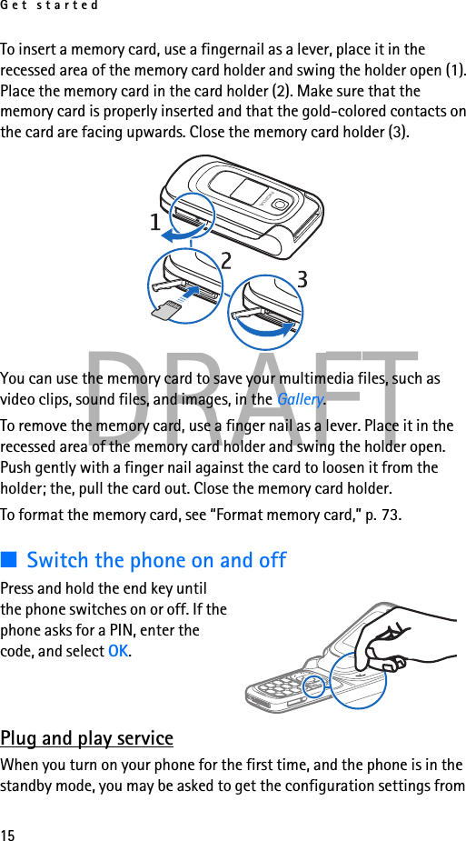 Get started15DRAFTTo insert a memory card, use a fingernail as a lever, place it in the recessed area of the memory card holder and swing the holder open (1). Place the memory card in the card holder (2). Make sure that the memory card is properly inserted and that the gold-colored contacts on the card are facing upwards. Close the memory card holder (3). You can use the memory card to save your multimedia files, such as video clips, sound files, and images, in the Gallery.To remove the memory card, use a finger nail as a lever. Place it in the recessed area of the memory card holder and swing the holder open. Push gently with a finger nail against the card to loosen it from the holder; the, pull the card out. Close the memory card holder.To format the memory card, see “Format memory card,” p. 73.■Switch the phone on and offPress and hold the end key until the phone switches on or off. If the phone asks for a PIN, enter the code, and select OK.Plug and play serviceWhen you turn on your phone for the first time, and the phone is in the standby mode, you may be asked to get the configuration settings from 