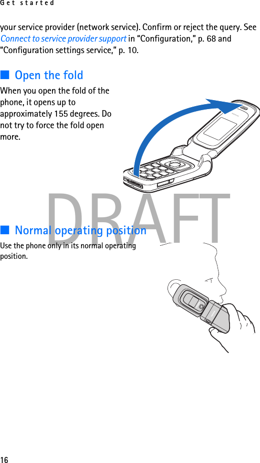 Get started16DRAFTyour service provider (network service). Confirm or reject the query. See Connect to service provider support in “Configuration,” p. 68 and “Configuration settings service,” p. 10.■Open the foldWhen you open the fold of the phone, it opens up to approximately 155 degrees. Do not try to force the fold open more.■Normal operating positionUse the phone only in its normal operating position. 