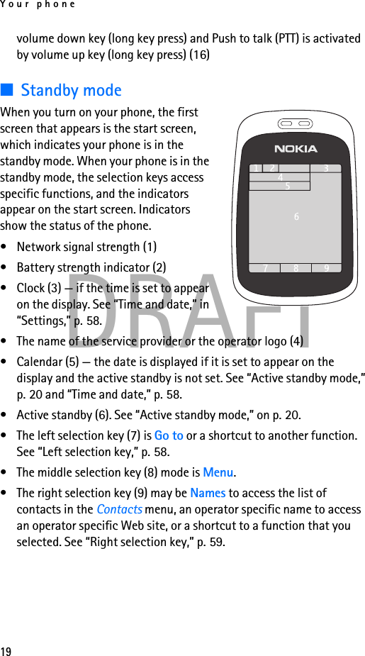 Your phone19DRAFTvolume down key (long key press) and Push to talk (PTT) is activated by volume up key (long key press) (16)■Standby modeWhen you turn on your phone, the first screen that appears is the start screen, which indicates your phone is in the standby mode. When your phone is in the standby mode, the selection keys access specific functions, and the indicators appear on the start screen. Indicators show the status of the phone.• Network signal strength (1)• Battery strength indicator (2)• Clock (3) — if the time is set to appear on the display. See “Time and date,” in “Settings,” p. 58.• The name of the service provider or the operator logo (4) • Calendar (5) — the date is displayed if it is set to appear on the display and the active standby is not set. See “Active standby mode,” p. 20 and “Time and date,” p. 58.• Active standby (6). See “Active standby mode,” on p. 20.• The left selection key (7) is Go to or a shortcut to another function. See “Left selection key,” p. 58.• The middle selection key (8) mode is Menu.• The right selection key (9) may be Names to access the list of contacts in the Contacts menu, an operator specific name to access an operator specific Web site, or a shortcut to a function that you selected. See “Right selection key,” p. 59.