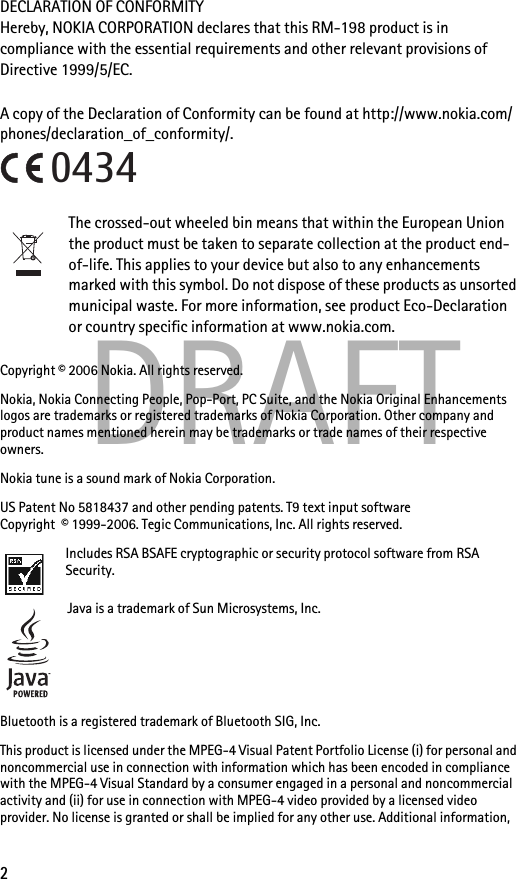 2DRAFTDECLARATION OF CONFORMITYHereby, NOKIA CORPORATION declares that this RM-198 product is in compliance with the essential requirements and other relevant provisions of Directive 1999/5/EC. A copy of the Declaration of Conformity can be found at http://www.nokia.com/phones/declaration_of_conformity/.The crossed-out wheeled bin means that within the European Union the product must be taken to separate collection at the product end-of-life. This applies to your device but also to any enhancements marked with this symbol. Do not dispose of these products as unsorted municipal waste. For more information, see product Eco-Declaration or country specific information at www.nokia.com.Copyright © 2006 Nokia. All rights reserved.Nokia, Nokia Connecting People, Pop-Port, PC Suite, and the Nokia Original Enhancements logos are trademarks or registered trademarks of Nokia Corporation. Other company and product names mentioned herein may be trademarks or trade names of their respective owners.Nokia tune is a sound mark of Nokia Corporation.US Patent No 5818437 and other pending patents. T9 text input software Copyright  © 1999-2006. Tegic Communications, Inc. All rights reserved.Includes RSA BSAFE cryptographic or security protocol software from RSA Security.Java is a trademark of Sun Microsystems, Inc.Bluetooth is a registered trademark of Bluetooth SIG, Inc.This product is licensed under the MPEG-4 Visual Patent Portfolio License (i) for personal and noncommercial use in connection with information which has been encoded in compliance with the MPEG-4 Visual Standard by a consumer engaged in a personal and noncommercial activity and (ii) for use in connection with MPEG-4 video provided by a licensed video provider. No license is granted or shall be implied for any other use. Additional information, 0434