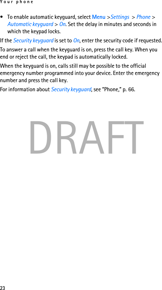 Your phone23DRAFT• To enable automatic keyguard, select Menu &gt;Settings &gt; Phone &gt; Automatic keyguard &gt; On. Set the delay in minutes and seconds in which the keypad locks.If the Security keyguard is set to On, enter the security code if requested.To answer a call when the keyguard is on, press the call key. When you end or reject the call, the keypad is automatically locked.When the keyguard is on, calls still may be possible to the official emergency number programmed into your device. Enter the emergency number and press the call key.For information about Security keyguard, see “Phone,” p. 66.