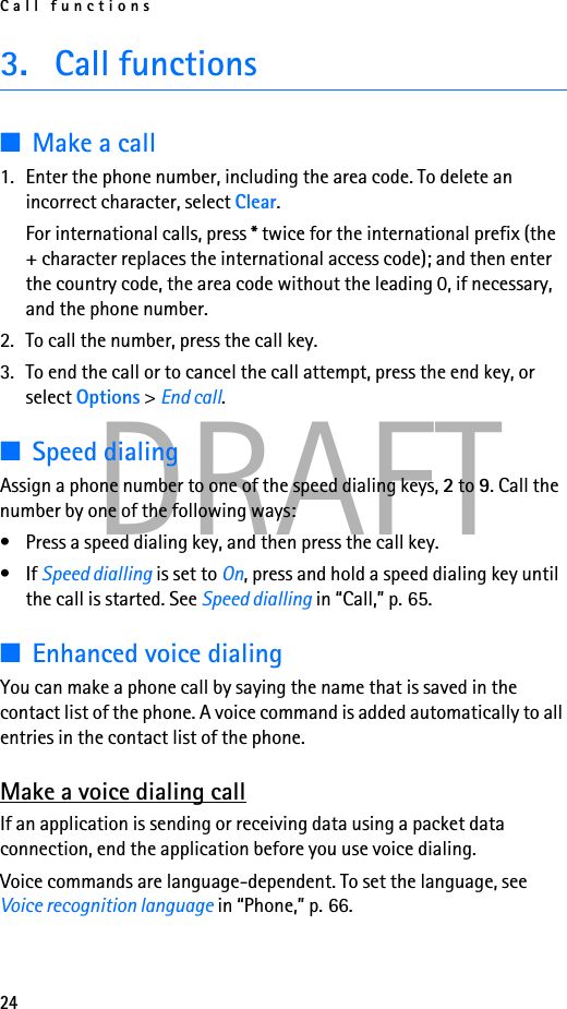 Call functions24DRAFT3. Call functions■Make a call1. Enter the phone number, including the area code. To delete an incorrect character, select Clear.For international calls, press * twice for the international prefix (the + character replaces the international access code); and then enter the country code, the area code without the leading 0, if necessary, and the phone number.2. To call the number, press the call key.3. To end the call or to cancel the call attempt, press the end key, or select Options &gt; End call.■Speed dialingAssign a phone number to one of the speed dialing keys, 2 to 9. Call the number by one of the following ways:• Press a speed dialing key, and then press the call key.•If Speed dialling is set to On, press and hold a speed dialing key until the call is started. See Speed dialling in “Call,” p. 65.■Enhanced voice dialingYou can make a phone call by saying the name that is saved in the contact list of the phone. A voice command is added automatically to all entries in the contact list of the phone.Make a voice dialing callIf an application is sending or receiving data using a packet data connection, end the application before you use voice dialing.Voice commands are language-dependent. To set the language, see Voice recognition language in “Phone,” p. 66.