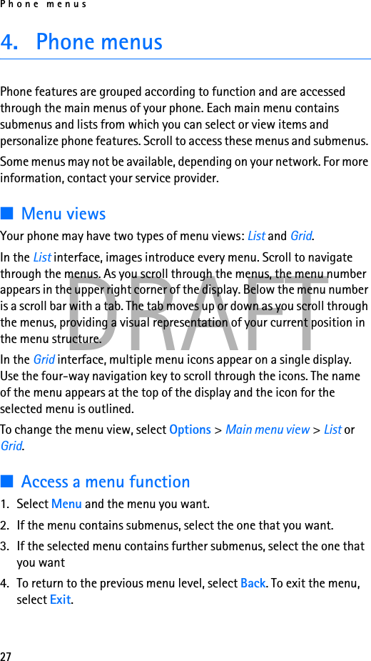 Phone menus27DRAFT4. Phone menusPhone features are grouped according to function and are accessed through the main menus of your phone. Each main menu contains submenus and lists from which you can select or view items and personalize phone features. Scroll to access these menus and submenus. Some menus may not be available, depending on your network. For more information, contact your service provider.■Menu viewsYour phone may have two types of menu views: List and Grid.In the List interface, images introduce every menu. Scroll to navigate through the menus. As you scroll through the menus, the menu number appears in the upper right corner of the display. Below the menu number is a scroll bar with a tab. The tab moves up or down as you scroll through the menus, providing a visual representation of your current position in the menu structure.In the Grid interface, multiple menu icons appear on a single display. Use the four-way navigation key to scroll through the icons. The name of the menu appears at the top of the display and the icon for the selected menu is outlined.To change the menu view, select Options &gt; Main menu view &gt; List or Grid.■Access a menu function1. Select Menu and the menu you want.2. If the menu contains submenus, select the one that you want.3. If the selected menu contains further submenus, select the one that you want 4. To return to the previous menu level, select Back. To exit the menu, select Exit.