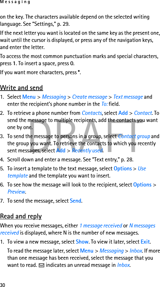 Messaging30DRAFTon the key. The characters available depend on the selected writing language. See “Settings,” p. 29.If the next letter you want is located on the same key as the present one, wait until the cursor is displayed, or press any of the navigation keys, and enter the letter.To access the most common punctuation marks and special characters, press 1. To insert a space, press 0.If you want more characters, press *.Write and send1. Select Menu &gt; Messaging &gt; Create message &gt; Text message and enter the recipient’s phone number in the To: field.2. To retrieve a phone number from Contacts, select Add &gt; Contact. To send the message to multiple recipients, add the contacts you want one by one.3. To send the message to persons in a group, select Contact group and the group you want. To retrieve the contacts to which you recently sent messages, select Add &gt; Recently used.4. Scroll down and enter a message. See “Text entry,” p. 28.5. To insert a template to the text message, select Options &gt; Use template and the template you want to insert.6. To see how the message will look to the recipient, select Options &gt; Preview.7. To send the message, select Send.Read and replyWhen you receive messages, either 1 message received or N messages received is displayed, where N is the number of new messages.1. To view a new message, select Show. To view it later, select Exit.To read the message later, select Menu &gt; Messaging &gt; Inbox. If more than one message has been received, select the message that you want to read.   indicates an unread message in Inbox.