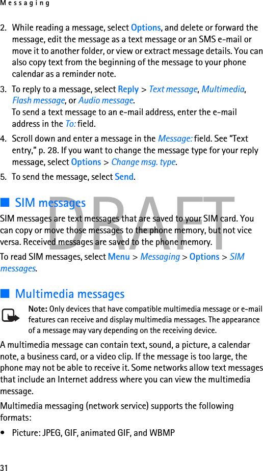 Messaging31DRAFT2. While reading a message, select Options, and delete or forward the message, edit the message as a text message or an SMS e-mail or move it to another folder, or view or extract message details. You can also copy text from the beginning of the message to your phone calendar as a reminder note. 3. To reply to a message, select Reply &gt; Text message, Multimedia, Flash message, or Audio message. To send a text message to an e-mail address, enter the e-mail address in the To: field.4. Scroll down and enter a message in the Message: field. See “Text entry,” p. 28. If you want to change the message type for your reply message, select Options &gt; Change msg. type.5. To send the message, select Send.■SIM messagesSIM messages are text messages that are saved to your SIM card. You can copy or move those messages to the phone memory, but not vice versa. Received messages are saved to the phone memory.To read SIM messages, select Menu &gt; Messaging &gt; Options &gt; SIM messages.■Multimedia messagesNote: Only devices that have compatible multimedia message or e-mail features can receive and display multimedia messages. The appearance of a message may vary depending on the receiving device.A multimedia message can contain text, sound, a picture, a calendar note, a business card, or a video clip. If the message is too large, the phone may not be able to receive it. Some networks allow text messages that include an Internet address where you can view the multimedia message.Multimedia messaging (network service) supports the following formats:• Picture: JPEG, GIF, animated GIF, and WBMP