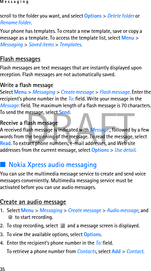 Messaging35DRAFTscroll to the folder you want, and select Options &gt; Delete folder or Rename folder.Your phone has templates. To create a new template, save or copy a message as a template. To access the template list, select Menu &gt; Messaging &gt; Saved items &gt; Templates.Flash messagesFlash messages are text messages that are instantly displayed upon reception. Flash messages are not automatically saved.Write a flash messageSelect Menu &gt; Messaging &gt; Create message &gt; Flash message. Enter the recipient’s phone number in the To: field. Write your message in the Message: field. The maximum length of a flash message is 70 characters. To send the message, select Send.Receive a flash messageA received flash message is indicated with Message:, followed by a few words from the beginning of the message. To read the message, select Read. To extract phone numbers, e-mail addresses, and Web site addresses from the current message, select Options &gt; Use detail.■Nokia Xpress audio messagingYou can use the multimedia message service to create and send voice messages conveniently. Multimedia messaging service must be activated before you can use audio messages.Create an audio message1. Select Menu &gt; Messaging &gt; Create message &gt; Audio message, and  to start recording. 2. To stop recording, select   and a message screen is displayed.3. To view the available options, select Options.4. Enter the recipient’s phone number in the To: field. To retrieve a phone number from Contacts, select Add &gt; Contact. 