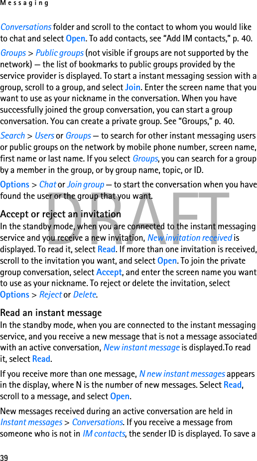 Messaging39DRAFTConversations folder and scroll to the contact to whom you would like to chat and select Open. To add contacts, see “Add IM contacts,” p. 40.Groups &gt; Public groups (not visible if groups are not supported by the network) — the list of bookmarks to public groups provided by the service provider is displayed. To start a instant messaging session with a group, scroll to a group, and select Join. Enter the screen name that you want to use as your nickname in the conversation. When you have successfully joined the group conversation, you can start a group conversation. You can create a private group. See “Groups,” p. 40.Search &gt; Users or Groups — to search for other instant messaging users or public groups on the network by mobile phone number, screen name, first name or last name. If you select Groups, you can search for a group by a member in the group, or by group name, topic, or ID.Options &gt; Chat or Join group — to start the conversation when you have found the user or the group that you want.Accept or reject an invitationIn the standby mode, when you are connected to the instant messaging service and you receive a new invitation, New invitation received is displayed. To read it, select Read. If more than one invitation is received, scroll to the invitation you want, and select Open. To join the private group conversation, select Accept, and enter the screen name you want to use as your nickname. To reject or delete the invitation, select Options &gt; Reject or Delete.Read an instant messageIn the standby mode, when you are connected to the instant messaging service, and you receive a new message that is not a message associated with an active conversation, New instant message is displayed.To read it, select Read.If you receive more than one message, N new instant messages appears in the display, where N is the number of new messages. Select Read, scroll to a message, and select Open.New messages received during an active conversation are held in Instant messages &gt; Conversations. If you receive a message from someone who is not in IM contacts, the sender ID is displayed. To save a 