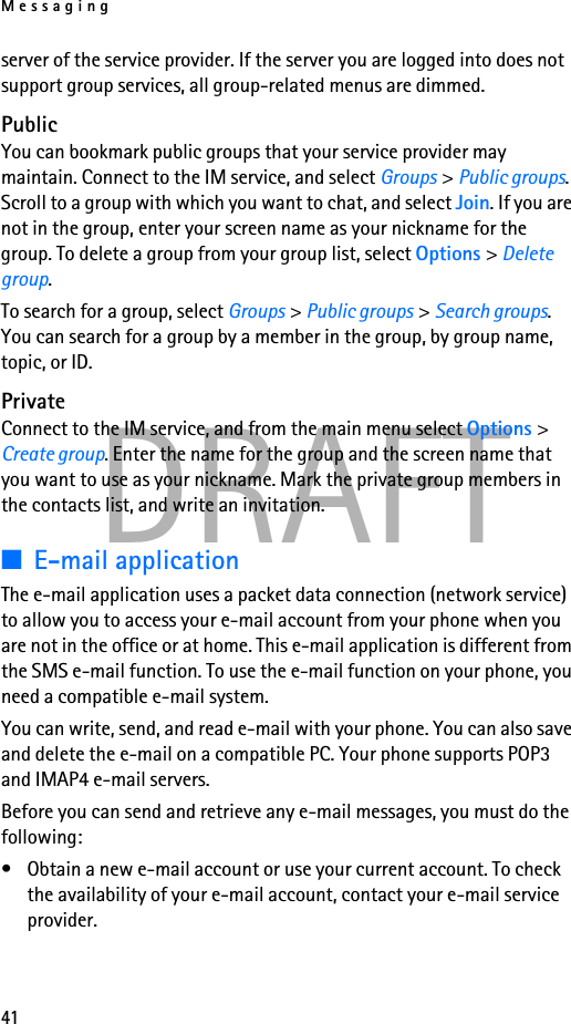 Messaging41DRAFTserver of the service provider. If the server you are logged into does not support group services, all group-related menus are dimmed.PublicYou can bookmark public groups that your service provider may maintain. Connect to the IM service, and select Groups &gt; Public groups. Scroll to a group with which you want to chat, and select Join. If you are not in the group, enter your screen name as your nickname for the group. To delete a group from your group list, select Options &gt; Delete group. To search for a group, select Groups &gt; Public groups &gt; Search groups. You can search for a group by a member in the group, by group name, topic, or ID.PrivateConnect to the IM service, and from the main menu select Options &gt; Create group. Enter the name for the group and the screen name that you want to use as your nickname. Mark the private group members in the contacts list, and write an invitation.■E-mail applicationThe e-mail application uses a packet data connection (network service) to allow you to access your e-mail account from your phone when you are not in the office or at home. This e-mail application is different from the SMS e-mail function. To use the e-mail function on your phone, you need a compatible e-mail system.You can write, send, and read e-mail with your phone. You can also save and delete the e-mail on a compatible PC. Your phone supports POP3 and IMAP4 e-mail servers.Before you can send and retrieve any e-mail messages, you must do the following: • Obtain a new e-mail account or use your current account. To check the availability of your e-mail account, contact your e-mail service provider. 