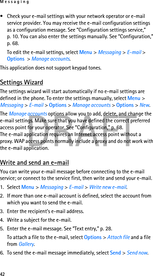 Messaging42DRAFT• Check your e-mail settings with your network operator or e-mail service provider. You may receive the e-mail configuration settings as a configuration message. See “Configuration settings service,” p. 10. You can also enter the settings manually. See “Configuration,” p. 68. To edit the e-mail settings, select Menu &gt; Messaging &gt; E-mail &gt; Options &gt; Manage accounts.This application does not support keypad tones.Settings WizardThe settings wizard will start automatically if no e-mail settings are defined in the phone. To enter the settings manually, select Menu &gt; Messaging &gt; E-mail &gt; Options &gt; Manage accounts &gt; Options &gt; New. The Manage accounts options allow you to add, delete, and change the e-mail settings. Make sure that you have defined the correct preferred access point for your operator. See “Configuration,” p. 68.The e-mail application requires an Internet access point without a proxy. WAP access points normally include a proxy and do not work with the e-mail application.Write and send an e-mailYou can write your e-mail message before connecting to the e-mail service; or connect to the service first, then write and send your e-mail.1. Select Menu &gt; Messaging &gt; E-mail &gt; Write new e-mail.2. If more than one e-mail account is defined, select the account from which you want to send the e-mail.3. Enter the recipient’s e-mail address.4. Write a subject for the e-mail.5. Enter the e-mail message. See “Text entry,” p. 28.To attach a file to the e-mail, select Options &gt; Attach file and a file from Gallery.6. To send the e-mail message immediately, select Send &gt; Send now. 