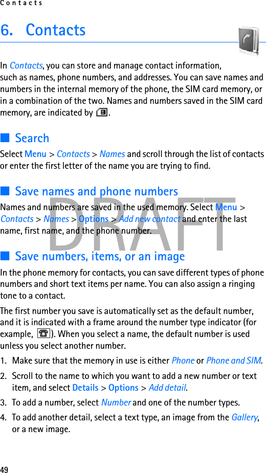 Contacts49DRAFT6. ContactsIn Contacts, you can store and manage contact information, such as names, phone numbers, and addresses. You can save names and numbers in the internal memory of the phone, the SIM card memory, or in a combination of the two. Names and numbers saved in the SIM card memory, are indicated by  . ■SearchSelect Menu &gt; Contacts &gt; Names and scroll through the list of contacts or enter the first letter of the name you are trying to find.■Save names and phone numbersNames and numbers are saved in the used memory. Select Menu &gt; Contacts &gt; Names &gt; Options &gt; Add new contact and enter the last name, first name, and the phone number.■Save numbers, items, or an imageIn the phone memory for contacts, you can save different types of phone numbers and short text items per name. You can also assign a ringing tone to a contact. The first number you save is automatically set as the default number, and it is indicated with a frame around the number type indicator (for example,  ). When you select a name, the default number is used unless you select another number.1. Make sure that the memory in use is either Phone or Phone and SIM. 2. Scroll to the name to which you want to add a new number or text item, and select Details &gt; Options &gt; Add detail.3. To add a number, select Number and one of the number types.4. To add another detail, select a text type, an image from the Gallery, or a new image.