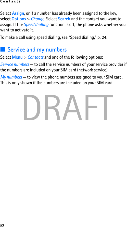Contacts52DRAFTSelect Assign, or if a number has already been assigned to the key, select Options &gt; Change. Select Search and the contact you want to assign. If the Speed dialling function is off, the phone asks whether you want to activate it. To make a call using speed dialing, see “Speed dialing,” p. 24.■Service and my numbersSelect Menu &gt; Contacts and one of the following options:Service numbers — to call the service numbers of your service provider if the numbers are included on your SIM card (network service)My numbers — to view the phone numbers assigned to your SIM card. This is only shown if the numbers are included on your SIM card.