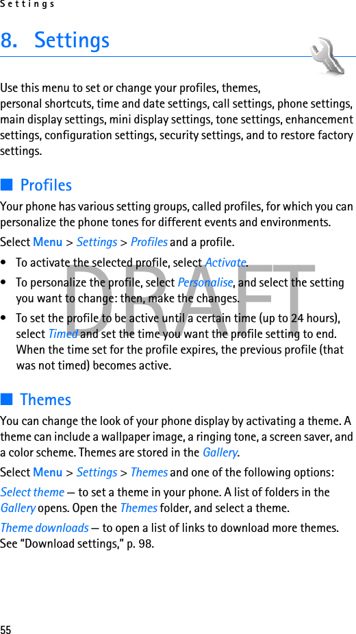 Settings55DRAFT8. SettingsUse this menu to set or change your profiles, themes, personal shortcuts, time and date settings, call settings, phone settings, main display settings, mini display settings, tone settings, enhancement settings, configuration settings, security settings, and to restore factory settings.■ProfilesYour phone has various setting groups, called profiles, for which you can personalize the phone tones for different events and environments.Select Menu &gt; Settings &gt; Profiles and a profile.• To activate the selected profile, select Activate.• To personalize the profile, select Personalise, and select the setting you want to change: then, make the changes. • To set the profile to be active until a certain time (up to 24 hours), select Timed and set the time you want the profile setting to end. When the time set for the profile expires, the previous profile (that was not timed) becomes active.■ThemesYou can change the look of your phone display by activating a theme. A theme can include a wallpaper image, a ringing tone, a screen saver, and a color scheme. Themes are stored in the Gallery.Select Menu &gt; Settings &gt; Themes and one of the following options:Select theme — to set a theme in your phone. A list of folders in the Gallery opens. Open the Themes folder, and select a theme.Theme downloads — to open a list of links to download more themes. See “Download settings,” p. 98.