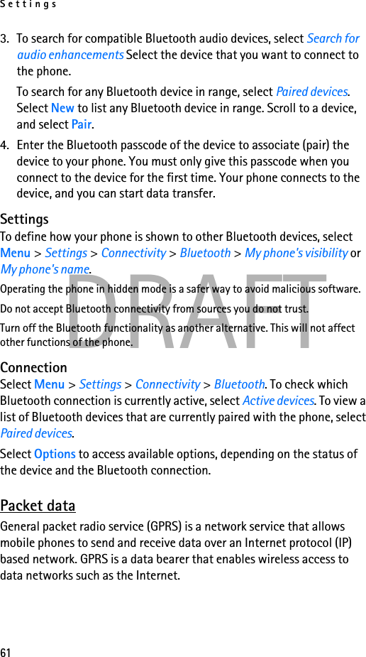 Settings61DRAFT3. To search for compatible Bluetooth audio devices, select Search for audio enhancements Select the device that you want to connect to the phone.To search for any Bluetooth device in range, select Paired devices. Select New to list any Bluetooth device in range. Scroll to a device, and select Pair.4. Enter the Bluetooth passcode of the device to associate (pair) the device to your phone. You must only give this passcode when you connect to the device for the first time. Your phone connects to the device, and you can start data transfer.SettingsTo define how your phone is shown to other Bluetooth devices, select Menu &gt; Settings &gt; Connectivity &gt; Bluetooth &gt; My phone&apos;s visibility or My phone&apos;s name.Operating the phone in hidden mode is a safer way to avoid malicious software.Do not accept Bluetooth connectivity from sources you do not trust.Turn off the Bluetooth functionality as another alternative. This will not affect other functions of the phone.ConnectionSelect Menu &gt; Settings &gt; Connectivity &gt; Bluetooth. To check which Bluetooth connection is currently active, select Active devices. To view a list of Bluetooth devices that are currently paired with the phone, select Paired devices.Select Options to access available options, depending on the status of the device and the Bluetooth connection. Packet dataGeneral packet radio service (GPRS) is a network service that allows mobile phones to send and receive data over an Internet protocol (IP) based network. GPRS is a data bearer that enables wireless access to data networks such as the Internet.