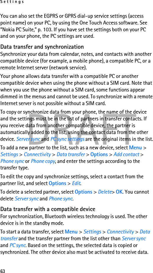 Settings63DRAFTYou can also set the EGPRS or GPRS dial-up service settings (access point name) on your PC, by using the One Touch Access software. See “Nokia PC Suite,” p. 103. If you have set the settings both on your PC and on your phone, the PC settings are used.Data transfer and synchronizationSynchronize your data from calendar, notes, and contacts with another compatible device (for example, a mobile phone), a compatible PC, or a remote Internet server (network service).Your phone allows data transfer with a compatible PC or another compatible device when using the phone without a SIM card. Note that when you use the phone without a SIM card, some functions appear dimmed in the menus and cannot be used. To synchronize with a remote Internet server is not possible without a SIM card.To copy or synchronize data from your phone, the name of the device and the settings must be in the list of partners in transfer contacts. If you receive data from another compatible device, the partner is automatically added to the list, using the contact data from the other device. Server sync and PC sync settings are the original items in the list.To add a new partner to the list, such as a new device, select Menu &gt; Settings &gt; Connectivity &gt; Data transfer &gt; Options &gt; Add contact &gt; Phone sync or Phone copy, and enter the settings according to the transfer type.To edit the copy and synchronize settings, select a contact from the partner list, and select Options &gt; Edit.To delete a selected partner, select Options &gt; Delete&gt; OK. You cannot delete Server sync and Phone sync.Data transfer with a compatible deviceFor synchronization, Bluetooth wireless technology is used. The other device is in the standby mode.To start a data transfer, select Menu &gt; Settings &gt; Connectivity &gt; Data transfer and the transfer partner from the list other than Server sync and PC sync. Based on the settings, the selected data is copied or synchronized. The other device also must be activated to receive data.