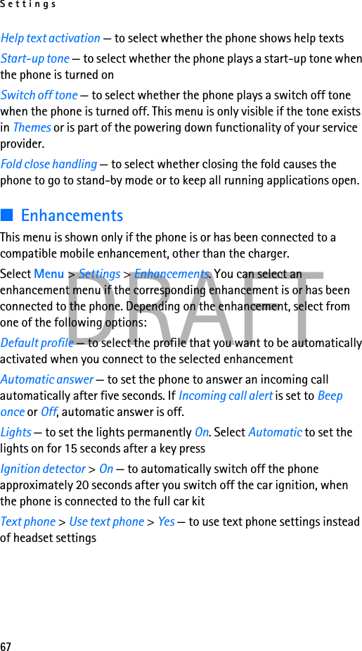 Settings67DRAFTHelp text activation — to select whether the phone shows help textsStart-up tone — to select whether the phone plays a start-up tone when the phone is turned onSwitch off tone — to select whether the phone plays a switch off tone when the phone is turned off. This menu is only visible if the tone exists in Themes or is part of the powering down functionality of your service provider.Fold close handling — to select whether closing the fold causes the phone to go to stand-by mode or to keep all running applications open.■EnhancementsThis menu is shown only if the phone is or has been connected to a compatible mobile enhancement, other than the charger.Select Menu &gt; Settings &gt; Enhancements. You can select an enhancement menu if the corresponding enhancement is or has been connected to the phone. Depending on the enhancement, select from one of the following options:Default profile — to select the profile that you want to be automatically activated when you connect to the selected enhancementAutomatic answer — to set the phone to answer an incoming call automatically after five seconds. If Incoming call alert is set to Beep once or Off, automatic answer is off.Lights — to set the lights permanently On. Select Automatic to set the lights on for 15 seconds after a key pressIgnition detector &gt; On — to automatically switch off the phone approximately 20 seconds after you switch off the car ignition, when the phone is connected to the full car kitText phone &gt; Use text phone &gt; Yes — to use text phone settings instead of headset settings
