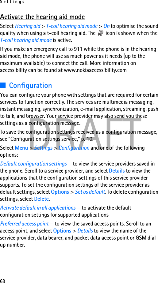 Settings68DRAFTActivate the hearing aid modeSelect Hearing aid &gt; T-coil hearing aid mode &gt; On to optimise the sound quality when using a t-coil hearing aid. The   icon is shown when the T-coil hearing aid mode is active.If you make an emergency call to 911 while the phone is in the hearing aid mode, the phone will use as much power as it needs (up to the maximum available) to connect the call. More information on accessibility can be found at www.nokiaaccessibility.com■ConfigurationYou can configure your phone with settings that are required for certain services to function correctly. The services are multimedia messaging, instant messaging, synchronization, e-mail application, streaming, push to talk, and browser. Your service provider may also send you these settings as a configuration message.To save the configuration settings received as a configuration message, see “Configuration settings service,” p. 10.Select Menu &gt; Settings &gt; Configuration and one of the following options:Default configuration settings — to view the service providers saved in the phone. Scroll to a service provider, and select Details to view the applications that the configuration settings of this service provider supports. To set the configuration settings of the service provider as default settings, select Options &gt; Set as default. To delete configuration settings, select Delete.Activate default in all applications — to activate the default configuration settings for supported applicationsPreferred access point — to view the saved access points. Scroll to an access point, and select Options &gt; Details to view the name of the service provider, data bearer, and packet data access point or GSM dial-up number.