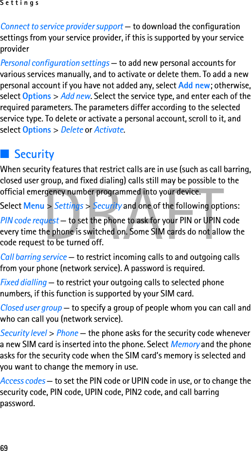 Settings69DRAFTConnect to service provider support — to download the configuration settings from your service provider, if this is supported by your service providerPersonal configuration settings — to add new personal accounts for various services manually, and to activate or delete them. To add a new personal account if you have not added any, select Add new; otherwise, select Options &gt; Add new. Select the service type, and enter each of the required parameters. The parameters differ according to the selected service type. To delete or activate a personal account, scroll to it, and select Options &gt; Delete or Activate.■SecurityWhen security features that restrict calls are in use (such as call barring, closed user group, and fixed dialing) calls still may be possible to the official emergency number programmed into your device.Select Menu &gt; Settings &gt; Security and one of the following options:PIN code request — to set the phone to ask for your PIN or UPIN code every time the phone is switched on. Some SIM cards do not allow the code request to be turned off.Call barring service — to restrict incoming calls to and outgoing calls from your phone (network service). A password is required.Fixed dialling — to restrict your outgoing calls to selected phone numbers, if this function is supported by your SIM card.Closed user group — to specify a group of people whom you can call and who can call you (network service).Security level &gt; Phone — the phone asks for the security code whenever a new SIM card is inserted into the phone. Select Memory and the phone asks for the security code when the SIM card’s memory is selected and you want to change the memory in use.Access codes — to set the PIN code or UPIN code in use, or to change the security code, PIN code, UPIN code, PIN2 code, and call barring password.