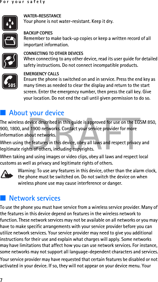 For your safety7DRAFTWATER-RESISTANCEYour phone is not water-resistant. Keep it dry.BACKUP COPIESRemember to make back-up copies or keep a written record of all important information.CONNECTING TO OTHER DEVICESWhen connecting to any other device, read its user guide for detailed safety instructions. Do not connect incompatible products.EMERGENCY CALLSEnsure the phone is switched on and in service. Press the end key as many times as needed to clear the display and return to the start screen. Enter the emergency number, then press the call key. Give your location. Do not end the call until given permission to do so.■About your deviceThe wireless device described in this guide is approved for use on the EGSM 850, 900, 1800, and 1900 networks. Contact your service provider for more information about networks.When using the features in this device, obey all laws and respect privacy and legitimate rights of others, including copyrights.When taking and using images or video clips, obey all laws and respect local customs as well as privacy and legitimate rights of others.Warning: To use any features in this device, other than the alarm clock, the phone must be switched on. Do not switch the device on when wireless phone use may cause interference or danger.■Network servicesTo use the phone you must have service from a wireless service provider. Many of the features in this device depend on features in the wireless network to function. These network services may not be available on all networks or you may have to make specific arrangements with your service provider before you can utilize network services. Your service provider may need to give you additional instructions for their use and explain what charges will apply. Some networks may have limitations that affect how you can use network services. For instance, some networks may not support all language-dependent characters and services.Your service provider may have requested that certain features be disabled or not activated in your device. If so, they will not appear on your device menu. Your 