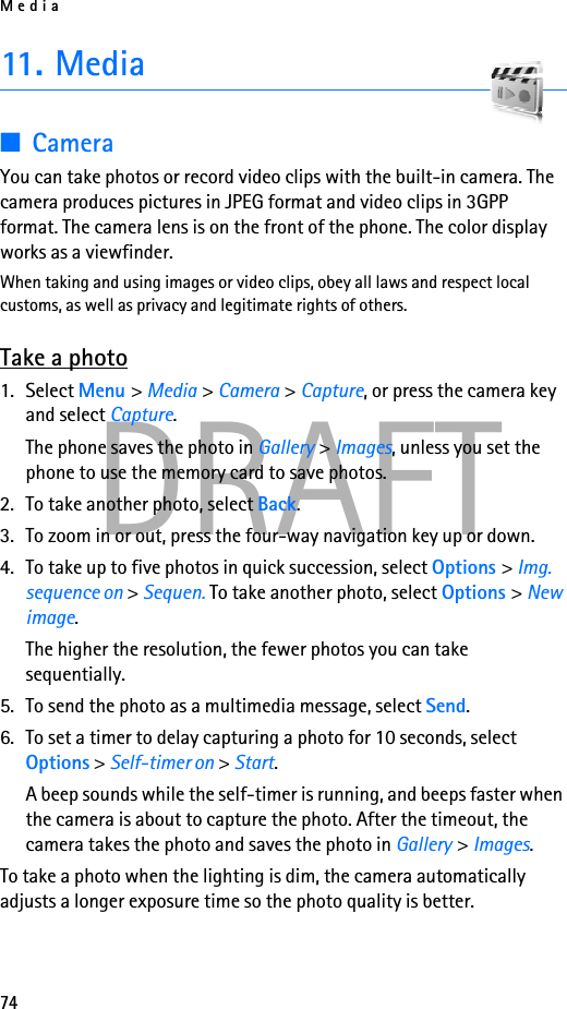 Media74DRAFT11. Media■CameraYou can take photos or record video clips with the built-in camera. The camera produces pictures in JPEG format and video clips in 3GPP format. The camera lens is on the front of the phone. The color display works as a viewfinder. When taking and using images or video clips, obey all laws and respect local customs, as well as privacy and legitimate rights of others.Take a photo1. Select Menu &gt; Media &gt; Camera &gt; Capture, or press the camera key and select Capture.The phone saves the photo in Gallery &gt; Images, unless you set the phone to use the memory card to save photos.2. To take another photo, select Back.3. To zoom in or out, press the four-way navigation key up or down.4. To take up to five photos in quick succession, select Options &gt; Img. sequence on &gt; Sequen. To take another photo, select Options &gt; New image. The higher the resolution, the fewer photos you can take sequentially.5. To send the photo as a multimedia message, select Send.6. To set a timer to delay capturing a photo for 10 seconds, select Options &gt; Self-timer on &gt; Start.A beep sounds while the self-timer is running, and beeps faster when the camera is about to capture the photo. After the timeout, the camera takes the photo and saves the photo in Gallery &gt; Images.To take a photo when the lighting is dim, the camera automatically adjusts a longer exposure time so the photo quality is better.