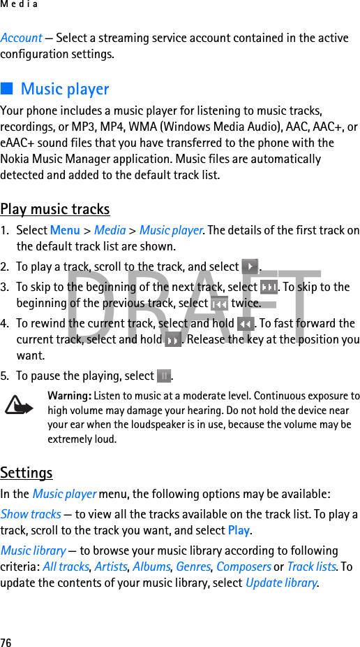 Media76DRAFTAccount — Select a streaming service account contained in the active configuration settings.■Music playerYour phone includes a music player for listening to music tracks, recordings, or MP3, MP4, WMA (Windows Media Audio), AAC, AAC+, or eAAC+ sound files that you have transferred to the phone with the Nokia Music Manager application. Music files are automatically detected and added to the default track list.Play music tracks1. Select Menu &gt; Media &gt; Music player. The details of the first track on the default track list are shown.2. To play a track, scroll to the track, and select  .3. To skip to the beginning of the next track, select  . To skip to the beginning of the previous track, select   twice.4. To rewind the current track, select and hold  . To fast forward the current track, select and hold  . Release the key at the position you want.5. To pause the playing, select  .Warning: Listen to music at a moderate level. Continuous exposure to high volume may damage your hearing. Do not hold the device near your ear when the loudspeaker is in use, because the volume may be extremely loud.SettingsIn the Music player menu, the following options may be available:Show tracks — to view all the tracks available on the track list. To play a track, scroll to the track you want, and select Play.Music library — to browse your music library according to following criteria: All tracks, Artists, Albums, Genres, Composers or Track lists. To update the contents of your music library, select Update library.