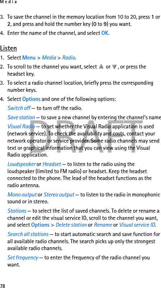 Media78DRAFT3. To save the channel in the memory location from 10 to 20, press 1 or 2, and press and hold the number key (0 to 9) you want.4. Enter the name of the channel, and select OK.Listen1. Select Menu &gt; Media &gt; Radio. 2. To scroll to the channel you want, select   or  , or press the headset key.3. To select a radio channel location, briefly press the corresponding number keys.4. Select Options and one of the following options:Switch off — to turn off the radio.Save station — to save a new channel by entering the channel’s nameVisual Radio — to set whether the Visual Radio application is used (network service). To check the availability and costs, contact your network operator or service provider. Some radio channels may send text or graphical information that you can view using the Visual Radio application.Loudspeaker or Headset — to listen to the radio using the loudspeaker (limited to FM radio) or headset. Keep the headset connected to the phone. The lead of the headset functions as the radio antenna.Mono output or Stereo output — to listen to the radio in monophonic sound or in stereo.Stations — to select the list of saved channels. To delete or rename a channel or edit the visual service ID, scroll to the channel you want, and select Options &gt; Delete station or Rename or Visual service ID.Search all stations — to start automatic search and save function for all available radio channels. The search picks up only the strongest available radio channels.Set frequency — to enter the frequency of the radio channel you want.
