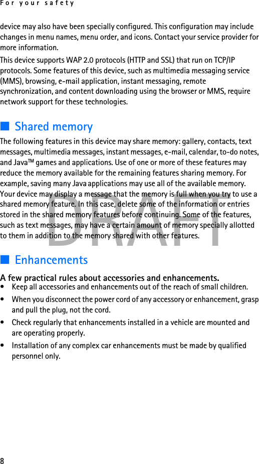 For your safety8DRAFTdevice may also have been specially configured. This configuration may include changes in menu names, menu order, and icons. Contact your service provider for more information.This device supports WAP 2.0 protocols (HTTP and SSL) that run on TCP/IP protocols. Some features of this device, such as multimedia messaging service (MMS), browsing, e-mail application, instant messaging, remote synchronization, and content downloading using the browser or MMS, require network support for these technologies.■Shared memoryThe following features in this device may share memory: gallery, contacts, text messages, multimedia messages, instant messages, e-mail, calendar, to-do notes, and JavaTM games and applications. Use of one or more of these features may reduce the memory available for the remaining features sharing memory. For example, saving many Java applications may use all of the available memory. Your device may display a message that the memory is full when you try to use a shared memory feature. In this case, delete some of the information or entries stored in the shared memory features before continuing. Some of the features, such as text messages, may have a certain amount of memory specially allotted to them in addition to the memory shared with other features.■EnhancementsA few practical rules about accessories and enhancements.• Keep all accessories and enhancements out of the reach of small children.• When you disconnect the power cord of any accessory or enhancement, grasp and pull the plug, not the cord.• Check regularly that enhancements installed in a vehicle are mounted and are operating properly.• Installation of any complex car enhancements must be made by qualified personnel only.