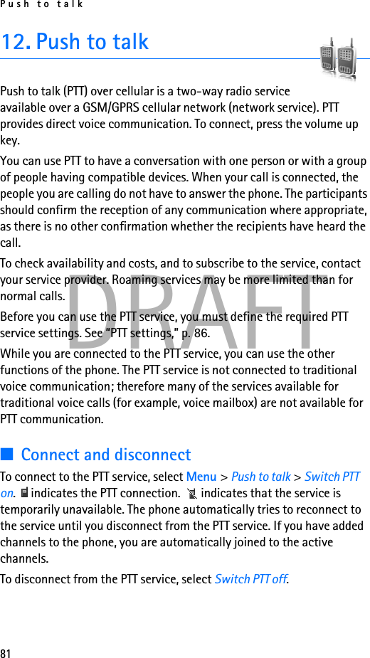 Push to talk81DRAFT12. Push to talkPush to talk (PTT) over cellular is a two-way radio service available over a GSM/GPRS cellular network (network service). PTT provides direct voice communication. To connect, press the volume up key.You can use PTT to have a conversation with one person or with a group of people having compatible devices. When your call is connected, the people you are calling do not have to answer the phone. The participants should confirm the reception of any communication where appropriate, as there is no other confirmation whether the recipients have heard the call.To check availability and costs, and to subscribe to the service, contact your service provider. Roaming services may be more limited than for normal calls.Before you can use the PTT service, you must define the required PTT service settings. See “PTT settings,” p. 86.While you are connected to the PTT service, you can use the other functions of the phone. The PTT service is not connected to traditional voice communication; therefore many of the services available for traditional voice calls (for example, voice mailbox) are not available for PTT communication.■Connect and disconnectTo connect to the PTT service, select Menu &gt; Push to talk &gt; Switch PTT on.   indicates the PTT connection.   indicates that the service is temporarily unavailable. The phone automatically tries to reconnect to the service until you disconnect from the PTT service. If you have added channels to the phone, you are automatically joined to the active channels.To disconnect from the PTT service, select Switch PTT off.