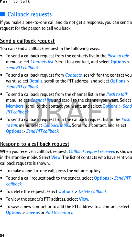 Push to talk84DRAFT■Callback requestsIf you make a one-to-one call and do not get a response, you can send a request for the person to call you back.Send a callback requestYou can send a callback request in the following ways:• To send a callback request from the contacts list in the Push to talk menu, select Contacts list. Scroll to a contact, and select Options &gt; Send PTT callback.• To send a callback request from Contacts, search for the contact you want, select Details, scroll to the PTT address, and select Options &gt; Send PTT callback.• To send a callback request from the channel list in the Push to talk menu, select Channel list, and scroll to the channel you want. Select Members, scroll to the contact you want, and select Options &gt; Send PTT callback.• To send a callback request from the callback request list in the Push to talk menu, select Callback inbox. Scroll to a contact, and select Options &gt; Send PTT callback.Respond to a callback requestWhen you receive a callback request, Callback request received is shown in the standby mode. Select View. The list of contacts who have sent you callback requests is shown.• To make a one-to-one call, press the volume up key.• To send a call request back to the sender, select Options &gt; Send PTT callback.• To delete the request, select Options &gt; Delete callback.• To view the sender&apos;s PTT address, select View.• To save a new contact or to add the PTT address to a contact, select Options &gt; Save as or Add to contact.