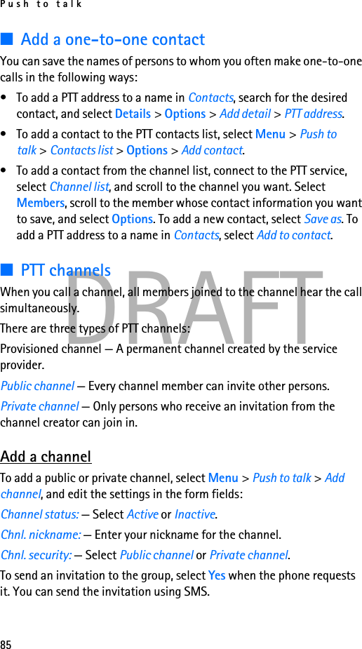 Push to talk85DRAFT■Add a one-to-one contactYou can save the names of persons to whom you often make one-to-one calls in the following ways:• To add a PTT address to a name in Contacts, search for the desired contact, and select Details &gt; Options &gt; Add detail &gt; PTT address.• To add a contact to the PTT contacts list, select Menu &gt; Push to talk &gt; Contacts list &gt; Options &gt; Add contact.• To add a contact from the channel list, connect to the PTT service, select Channel list, and scroll to the channel you want. Select Members, scroll to the member whose contact information you want to save, and select Options. To add a new contact, select Save as. To add a PTT address to a name in Contacts, select Add to contact.■PTT channelsWhen you call a channel, all members joined to the channel hear the call simultaneously.There are three types of PTT channels:Provisioned channel — A permanent channel created by the service provider.Public channel — Every channel member can invite other persons.Private channel — Only persons who receive an invitation from the channel creator can join in.Add a channelTo add a public or private channel, select Menu &gt; Push to talk &gt; Add channel, and edit the settings in the form fields:Channel status: — Select Active or Inactive.Chnl. nickname: — Enter your nickname for the channel.Chnl. security: — Select Public channel or Private channel.To send an invitation to the group, select Yes when the phone requests it. You can send the invitation using SMS.