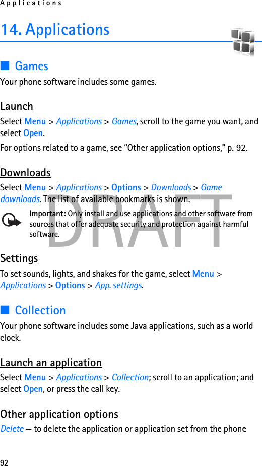 Applications92DRAFT14. Applications■GamesYour phone software includes some games. LaunchSelect Menu &gt; Applications &gt; Games, scroll to the game you want, and select Open.For options related to a game, see “Other application options,” p. 92.DownloadsSelect Menu &gt; Applications &gt; Options &gt; Downloads &gt; Game downloads. The list of available bookmarks is shown.Important: Only install and use applications and other software from sources that offer adequate security and protection against harmful software.SettingsTo set sounds, lights, and shakes for the game, select Menu &gt; Applications &gt; Options &gt; App. settings. ■CollectionYour phone software includes some Java applications, such as a world clock. Launch an applicationSelect Menu &gt; Applications &gt; Collection; scroll to an application; and select Open, or press the call key.Other application optionsDelete — to delete the application or application set from the phone