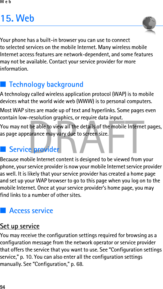 Web94DRAFT15. WebYour phone has a built-in browser you can use to connect to selected services on the mobile Internet. Many wireless mobile Internet access features are network-dependent, and some features may not be available. Contact your service provider for more information.■Technology backgroundA technology called wireless application protocol (WAP) is to mobile devices what the world wide web (WWW) is to personal computers.Most WAP sites are made up of text and hyperlinks. Some pages even contain low-resolution graphics, or require data input.You may not be able to view all the details of the mobile Internet pages, as page appearance may vary due to screen size.■Service providerBecause mobile Internet content is designed to be viewed from your phone, your service provider is now your mobile Internet service provider as well. It is likely that your service provider has created a home page and set up your WAP browser to go to this page when you log on to the mobile Internet. Once at your service provider’s home page, you may find links to a number of other sites.■Access serviceSet up serviceYou may receive the configuration settings required for browsing as a configuration message from the network operator or service provider that offers the service that you want to use. See “Configuration settings service,” p. 10. You can also enter all the configuration settings manually. See “Configuration,” p. 68.