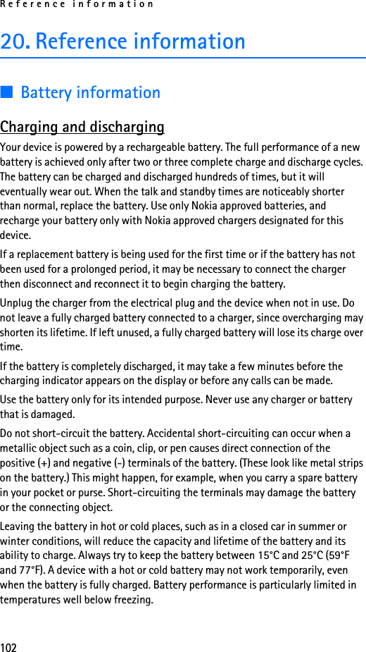 Reference information10220. Reference information■Battery informationCharging and dischargingYour device is powered by a rechargeable battery. The full performance of a new battery is achieved only after two or three complete charge and discharge cycles. The battery can be charged and discharged hundreds of times, but it will eventually wear out. When the talk and standby times are noticeably shorter than normal, replace the battery. Use only Nokia approved batteries, and recharge your battery only with Nokia approved chargers designated for this device.If a replacement battery is being used for the first time or if the battery has not been used for a prolonged period, it may be necessary to connect the charger then disconnect and reconnect it to begin charging the battery.Unplug the charger from the electrical plug and the device when not in use. Do not leave a fully charged battery connected to a charger, since overcharging may shorten its lifetime. If left unused, a fully charged battery will lose its charge over time.If the battery is completely discharged, it may take a few minutes before the charging indicator appears on the display or before any calls can be made.Use the battery only for its intended purpose. Never use any charger or battery that is damaged.Do not short-circuit the battery. Accidental short-circuiting can occur when a metallic object such as a coin, clip, or pen causes direct connection of the positive (+) and negative (-) terminals of the battery. (These look like metal strips on the battery.) This might happen, for example, when you carry a spare battery in your pocket or purse. Short-circuiting the terminals may damage the battery or the connecting object.Leaving the battery in hot or cold places, such as in a closed car in summer or winter conditions, will reduce the capacity and lifetime of the battery and its ability to charge. Always try to keep the battery between 15°C and 25°C (59°F and 77°F). A device with a hot or cold battery may not work temporarily, even when the battery is fully charged. Battery performance is particularly limited in temperatures well below freezing.