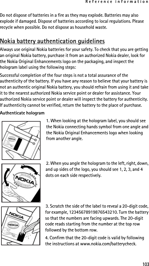 Reference information103Do not dispose of batteries in a fire as they may explode. Batteries may also explode if damaged. Dispose of batteries according to local regulations. Please recycle when possible. Do not dispose as household waste.Nokia battery authentication guidelinesAlways use original Nokia batteries for your safety. To check that you are getting an original Nokia battery, purchase it from an authorized Nokia dealer, look for the Nokia Original Enhancements logo on the packaging, and inspect the hologram label using the following steps:Successful completion of the four steps is not a total assurance of the authenticity of the battery. If you have any reason to believe that your battery is not an authentic original Nokia battery, you should refrain from using it and take it to the nearest authorized Nokia service point or dealer for assistance. Your authorized Nokia service point or dealer will inspect the battery for authenticity. If authenticity cannot be verified, return the battery to the place of purchase. Authenticate hologram1. When looking at the hologram label, you should see the Nokia connecting hands symbol from one angle and the Nokia Original Enhancements logo when looking from another angle.2. When you angle the hologram to the left, right, down, and up sides of the logo, you should see 1, 2, 3, and 4 dots on each side respectively.3. Scratch the side of the label to reveal a 20-digit code, for example, 12345678919876543210. Turn the battery so that the numbers are facing upwards. The 20-digit code reads starting from the number at the top row followed by the bottom row.4. Confirm that the 20-digit code is valid by following the instructions at www.nokia.com/batterycheck.