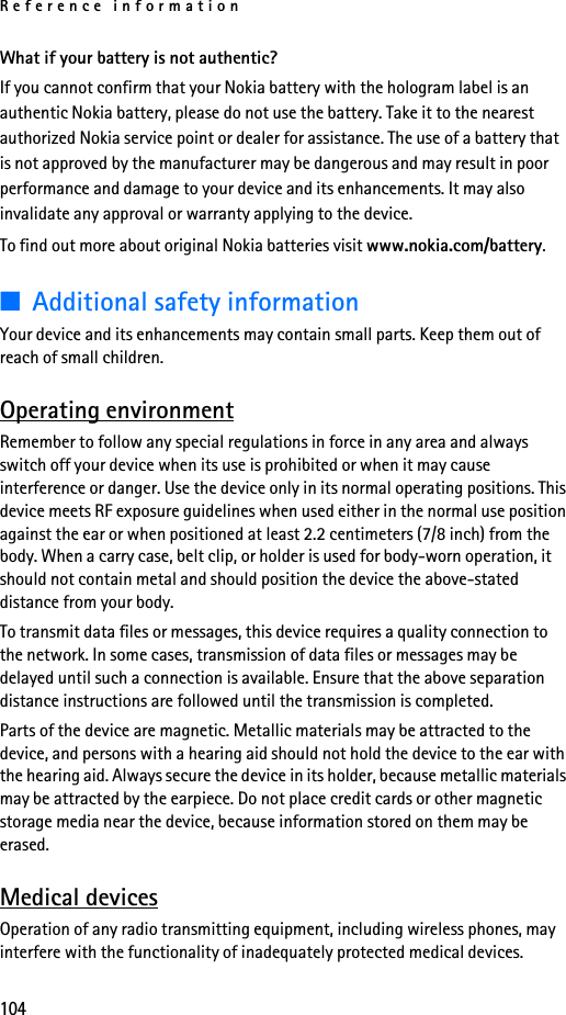 Reference information104What if your battery is not authentic?If you cannot confirm that your Nokia battery with the hologram label is an authentic Nokia battery, please do not use the battery. Take it to the nearest authorized Nokia service point or dealer for assistance. The use of a battery that is not approved by the manufacturer may be dangerous and may result in poor performance and damage to your device and its enhancements. It may also invalidate any approval or warranty applying to the device. To find out more about original Nokia batteries visit www.nokia.com/battery. ■Additional safety informationYour device and its enhancements may contain small parts. Keep them out of reach of small children.Operating environmentRemember to follow any special regulations in force in any area and always switch off your device when its use is prohibited or when it may cause interference or danger. Use the device only in its normal operating positions. This device meets RF exposure guidelines when used either in the normal use position against the ear or when positioned at least 2.2 centimeters (7/8 inch) from the body. When a carry case, belt clip, or holder is used for body-worn operation, it should not contain metal and should position the device the above-stated distance from your body.To transmit data files or messages, this device requires a quality connection to the network. In some cases, transmission of data files or messages may be delayed until such a connection is available. Ensure that the above separation distance instructions are followed until the transmission is completed.Parts of the device are magnetic. Metallic materials may be attracted to the device, and persons with a hearing aid should not hold the device to the ear with the hearing aid. Always secure the device in its holder, because metallic materials may be attracted by the earpiece. Do not place credit cards or other magnetic storage media near the device, because information stored on them may be erased. Medical devicesOperation of any radio transmitting equipment, including wireless phones, may interfere with the functionality of inadequately protected medical devices. 