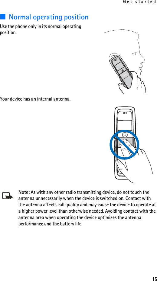 Get started15■Normal operating positionUse the phone only in its normal operating position. Your device has an internal antenna.Note: As with any other radio transmitting device, do not touch the antenna unnecessarily when the device is switched on. Contact with the antenna affects call quality and may cause the device to operate at a higher power level than otherwise needed. Avoiding contact with the antenna area when operating the device optimizes the antenna performance and the battery life.