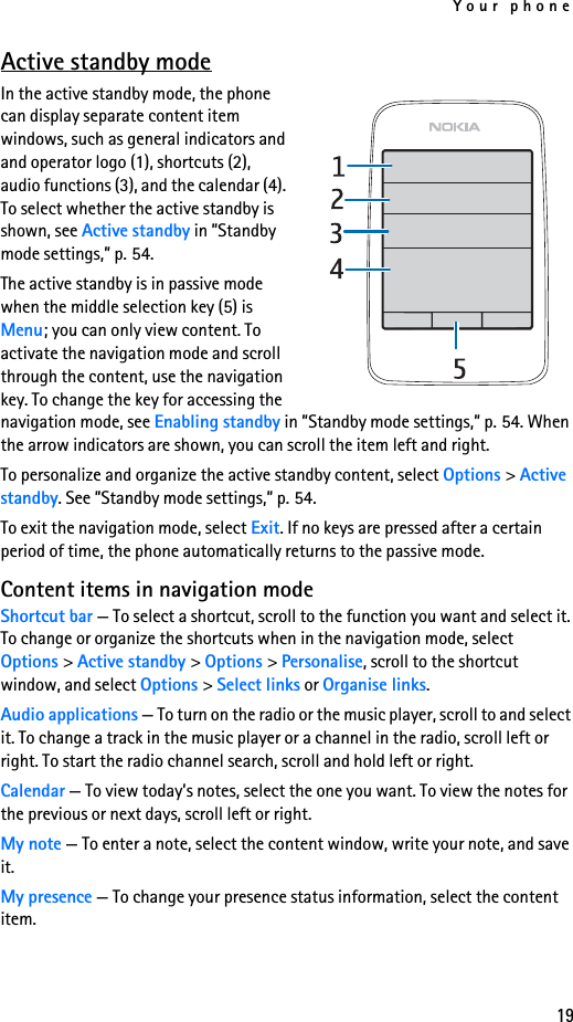 Your phone19Active standby modeIn the active standby mode, the phone can display separate content item windows, such as general indicators and and operator logo (1), shortcuts (2), audio functions (3), and the calendar (4). To select whether the active standby is shown, see Active standby in ”Standby mode settings,” p. 54.The active standby is in passive mode when the middle selection key (5) is Menu; you can only view content. To activate the navigation mode and scroll through the content, use the navigation key. To change the key for accessing the navigation mode, see Enabling standby in ”Standby mode settings,” p. 54. When the arrow indicators are shown, you can scroll the item left and right.To personalize and organize the active standby content, select Options &gt; Active standby. See ”Standby mode settings,” p. 54.To exit the navigation mode, select Exit. If no keys are pressed after a certain period of time, the phone automatically returns to the passive mode.Content items in navigation modeShortcut bar — To select a shortcut, scroll to the function you want and select it. To change or organize the shortcuts when in the navigation mode, select Options &gt; Active standby &gt; Options &gt; Personalise, scroll to the shortcut window, and select Options &gt; Select links or Organise links.Audio applications — To turn on the radio or the music player, scroll to and select it. To change a track in the music player or a channel in the radio, scroll left or right. To start the radio channel search, scroll and hold left or right.Calendar — To view today’s notes, select the one you want. To view the notes for the previous or next days, scroll left or right.My note — To enter a note, select the content window, write your note, and save it.My presence — To change your presence status information, select the content item.