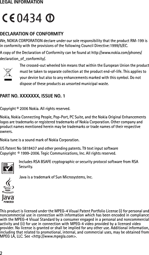 2LEGAL INFORMATIONDECLARATION OF CONFORMITYWe, NOKIA CORPORATION declare under our sole responsibility that the product RM-199 is in conformity with the provisions of the following Council Directive:1999/5/EC.A copy of the Declaration of Conformity can be found at http://www.nokia.com/phones/declaration_of_conformity/.The crossed-out wheeled bin means that within the European Union the product must be taken to separate collection at the product end-of-life. This applies to your device but also to any enhancements marked with this symbol. Do not dispose of these products as unsorted municipal waste.PART NO. XXXXXXX, ISSUE NO. 1Copyright © 2006 Nokia. All rights reserved.Nokia, Nokia Connecting People, Pop-Port, PC Suite, and the Nokia Original Enhancements logos are trademarks or registered trademarks of Nokia Corporation. Other company and product names mentioned herein may be trademarks or trade names of their respective owners.Nokia tune is a sound mark of Nokia Corporation.US Patent No 5818437 and other pending patents. T9 text input software Copyright  © 1999-2006. Tegic Communications, Inc. All rights reserved.Includes RSA BSAFE cryptographic or security protocol software from RSA Security.Java is a trademark of Sun Microsystems, Inc.This product is licensed under the MPEG-4 Visual Patent Portfolio License (i) for personal and noncommercial use in connection with information which has been encoded in compliance with the MPEG-4 Visual Standard by a consumer engaged in a personal and noncommercial activity and (ii) for use in connection with MPEG-4 video provided by a licensed video provider. No license is granted or shall be implied for any other use. Additional information, including that related to promotional, internal, and commercial uses, may be obtained from MPEG LA, LLC. See &lt;http://www.mpegla.com&gt;.