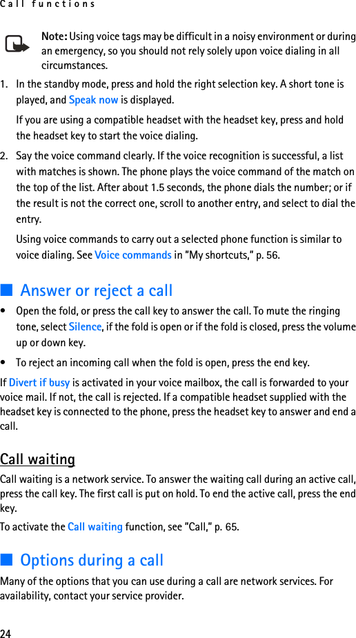 Call functions24Note: Using voice tags may be difficult in a noisy environment or during an emergency, so you should not rely solely upon voice dialing in all circumstances.1. In the standby mode, press and hold the right selection key. A short tone is played, and Speak now is displayed.If you are using a compatible headset with the headset key, press and hold the headset key to start the voice dialing.2. Say the voice command clearly. If the voice recognition is successful, a list with matches is shown. The phone plays the voice command of the match on the top of the list. After about 1.5 seconds, the phone dials the number; or if the result is not the correct one, scroll to another entry, and select to dial the entry.Using voice commands to carry out a selected phone function is similar to voice dialing. See Voice commands in ”My shortcuts,” p. 56.■Answer or reject a call• Open the fold, or press the call key to answer the call. To mute the ringing tone, select Silence, if the fold is open or if the fold is closed, press the volume up or down key.• To reject an incoming call when the fold is open, press the end key.If Divert if busy is activated in your voice mailbox, the call is forwarded to your voice mail. If not, the call is rejected. If a compatible headset supplied with the headset key is connected to the phone, press the headset key to answer and end a call.Call waitingCall waiting is a network service. To answer the waiting call during an active call, press the call key. The first call is put on hold. To end the active call, press the end key.To activate the Call waiting function, see ”Call,” p. 65.■Options during a callMany of the options that you can use during a call are network services. For availability, contact your service provider.