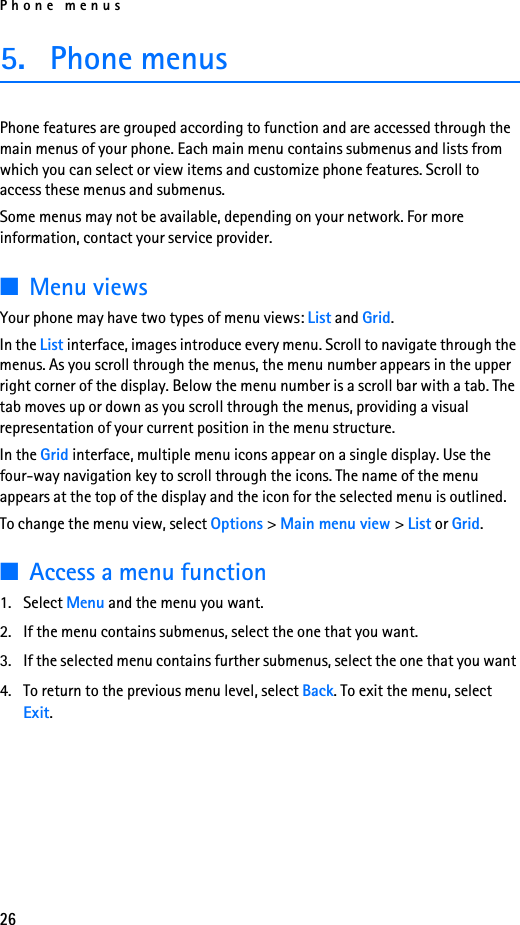 Phone menus265. Phone menusPhone features are grouped according to function and are accessed through the main menus of your phone. Each main menu contains submenus and lists from which you can select or view items and customize phone features. Scroll to access these menus and submenus. Some menus may not be available, depending on your network. For more information, contact your service provider.■Menu viewsYour phone may have two types of menu views: List and Grid.In the List interface, images introduce every menu. Scroll to navigate through the menus. As you scroll through the menus, the menu number appears in the upper right corner of the display. Below the menu number is a scroll bar with a tab. The tab moves up or down as you scroll through the menus, providing a visual representation of your current position in the menu structure.In the Grid interface, multiple menu icons appear on a single display. Use the four-way navigation key to scroll through the icons. The name of the menu appears at the top of the display and the icon for the selected menu is outlined.To change the menu view, select Options &gt; Main menu view &gt; List or Grid.■Access a menu function1. Select Menu and the menu you want.2. If the menu contains submenus, select the one that you want.3. If the selected menu contains further submenus, select the one that you want 4. To return to the previous menu level, select Back. To exit the menu, select Exit.