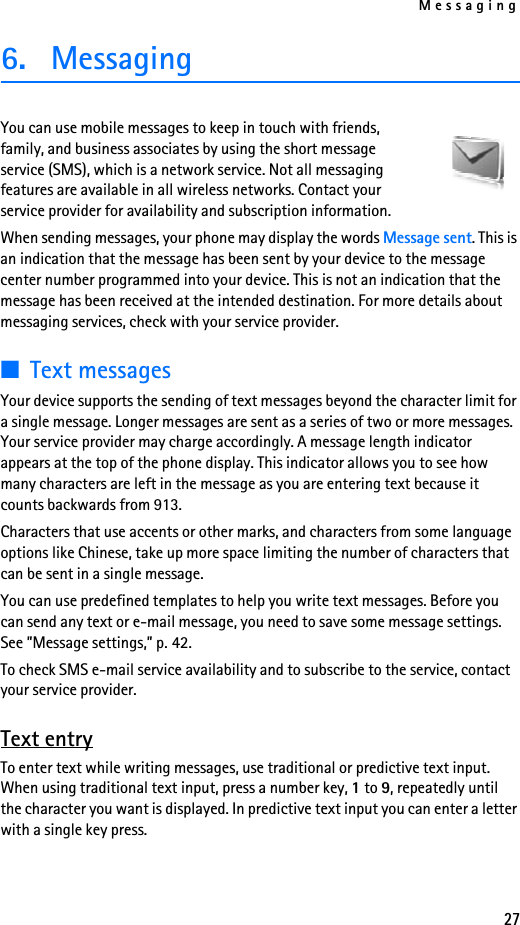 Messaging276. MessagingYou can use mobile messages to keep in touch with friends, family, and business associates by using the short message service (SMS), which is a network service. Not all messaging features are available in all wireless networks. Contact your service provider for availability and subscription information.When sending messages, your phone may display the words Message sent. This is an indication that the message has been sent by your device to the message center number programmed into your device. This is not an indication that the message has been received at the intended destination. For more details about messaging services, check with your service provider.■Text messagesYour device supports the sending of text messages beyond the character limit for a single message. Longer messages are sent as a series of two or more messages. Your service provider may charge accordingly. A message length indicator appears at the top of the phone display. This indicator allows you to see how many characters are left in the message as you are entering text because it counts backwards from 913.Characters that use accents or other marks, and characters from some language options like Chinese, take up more space limiting the number of characters that can be sent in a single message. You can use predefined templates to help you write text messages. Before you can send any text or e-mail message, you need to save some message settings. See ”Message settings,” p. 42.To check SMS e-mail service availability and to subscribe to the service, contact your service provider. Text entryTo enter text while writing messages, use traditional or predictive text input. When using traditional text input, press a number key, 1 to 9, repeatedly until the character you want is displayed. In predictive text input you can enter a letter with a single key press.